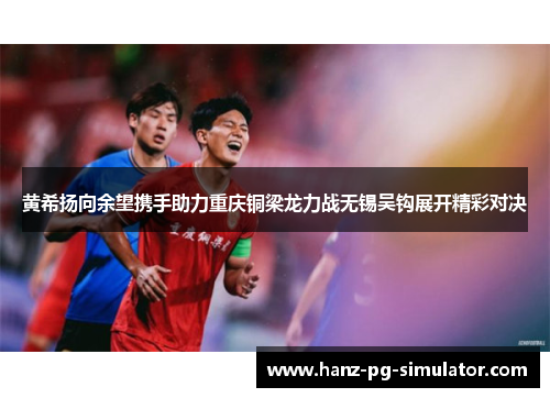 黄希扬向余望携手助力重庆铜梁龙力战无锡吴钩展开精彩对决 黄希扬向余望携手助力重庆铜梁龙力战无锡吴钩展开精彩对决