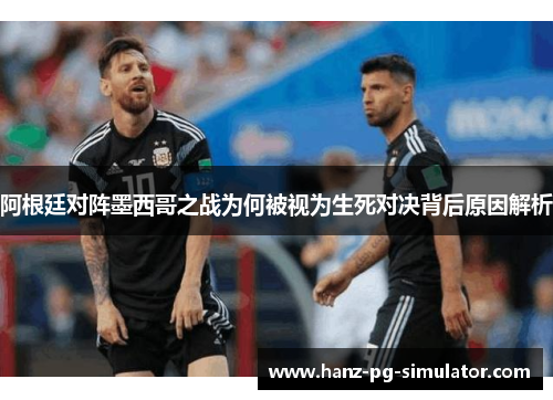阿根廷对阵墨西哥之战为何被视为生死对决背后原因解析