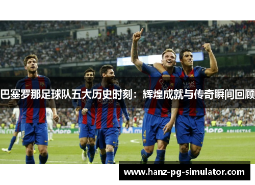 巴塞罗那足球队五大历史时刻：辉煌成就与传奇瞬间回顾