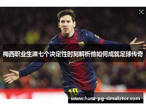 梅西职业生涯七个决定性时刻解析他如何成就足球传奇